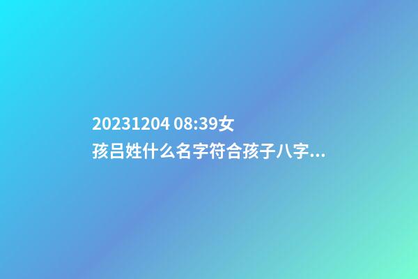 2023.12.04 08:39女孩吕姓什么名字符合孩子八字？